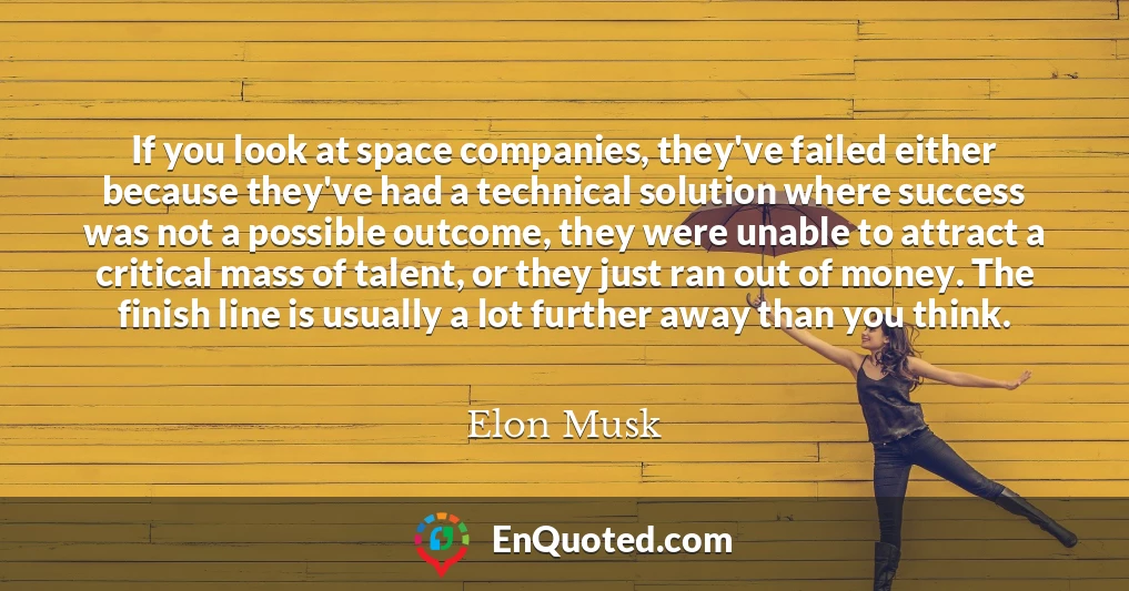 If you look at space companies, they've failed either because they've had a technical solution where success was not a possible outcome, they were unable to attract a critical mass of talent, or they just ran out of money. The finish line is usually a lot further away than you think.