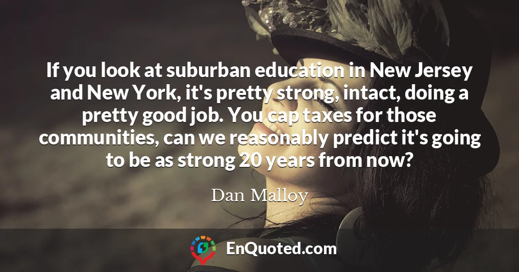 If you look at suburban education in New Jersey and New York, it's pretty strong, intact, doing a pretty good job. You cap taxes for those communities, can we reasonably predict it's going to be as strong 20 years from now?
