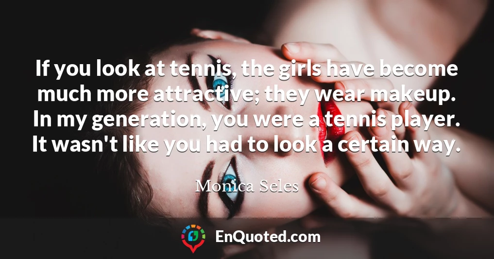 If you look at tennis, the girls have become much more attractive; they wear makeup. In my generation, you were a tennis player. It wasn't like you had to look a certain way.