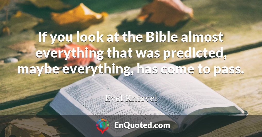 If you look at the Bible almost everything that was predicted, maybe everything, has come to pass.