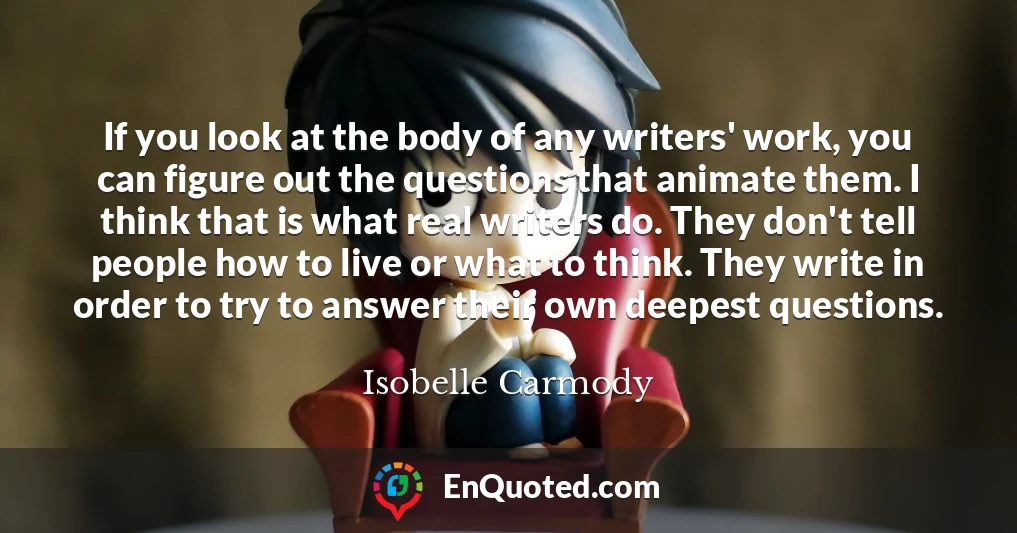 If you look at the body of any writers' work, you can figure out the questions that animate them. I think that is what real writers do. They don't tell people how to live or what to think. They write in order to try to answer their own deepest questions.