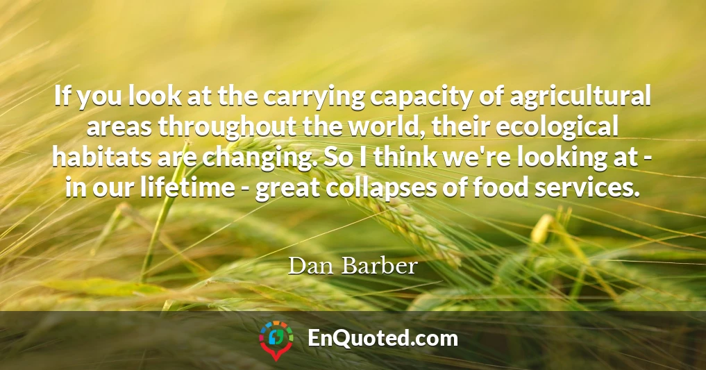 If you look at the carrying capacity of agricultural areas throughout the world, their ecological habitats are changing. So I think we're looking at - in our lifetime - great collapses of food services.