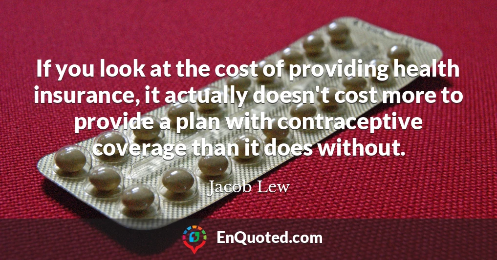 If you look at the cost of providing health insurance, it actually doesn't cost more to provide a plan with contraceptive coverage than it does without.