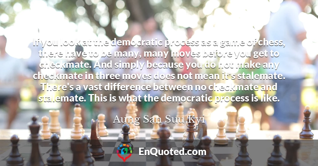 If you look at the democratic process as a game of chess, there have to be many, many moves before you get to checkmate. And simply because you do not make any checkmate in three moves does not mean it's stalemate. There's a vast difference between no checkmate and stalemate. This is what the democratic process is like.