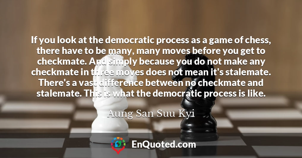 If you look at the democratic process as a game of chess, there have to be many, many moves before you get to checkmate. And simply because you do not make any checkmate in three moves does not mean it's stalemate. There's a vast difference between no checkmate and stalemate. This is what the democratic process is like.