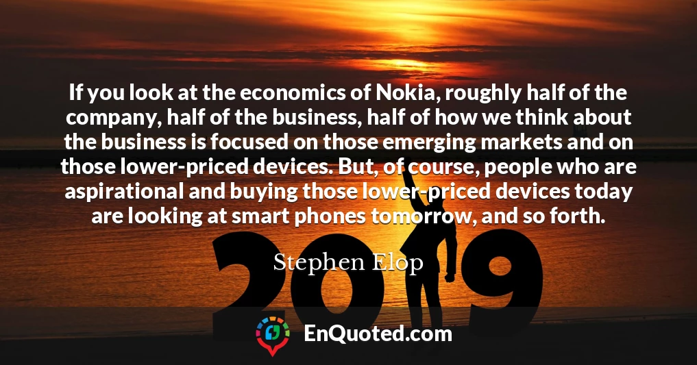 If you look at the economics of Nokia, roughly half of the company, half of the business, half of how we think about the business is focused on those emerging markets and on those lower-priced devices. But, of course, people who are aspirational and buying those lower-priced devices today are looking at smart phones tomorrow, and so forth.