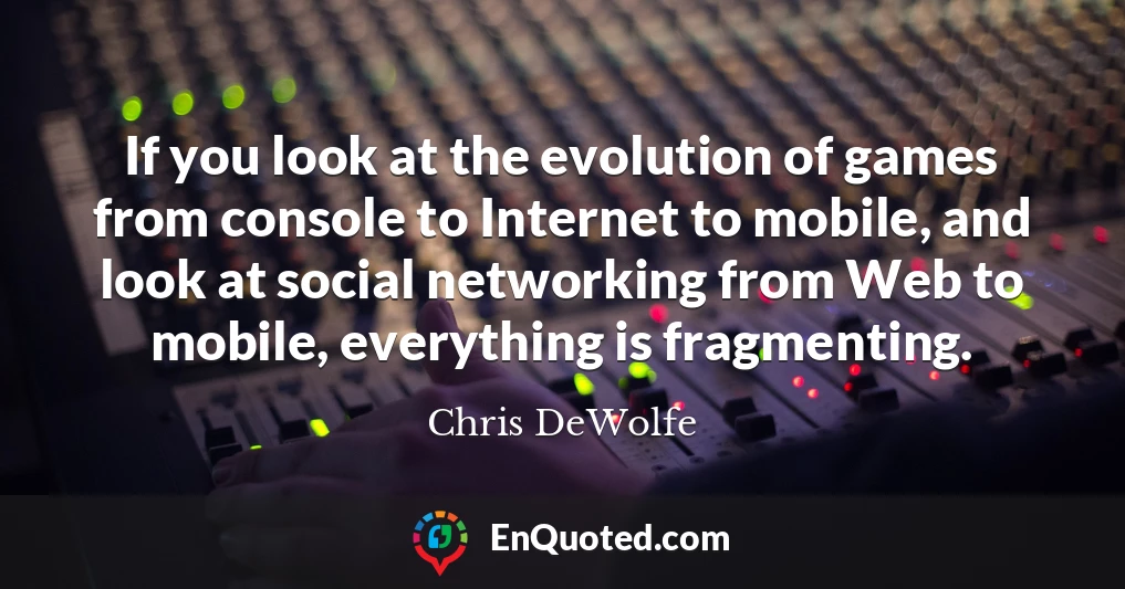 If you look at the evolution of games from console to Internet to mobile, and look at social networking from Web to mobile, everything is fragmenting.