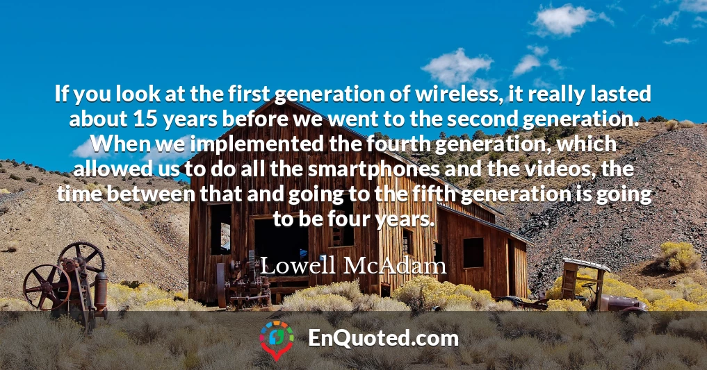 If you look at the first generation of wireless, it really lasted about 15 years before we went to the second generation. When we implemented the fourth generation, which allowed us to do all the smartphones and the videos, the time between that and going to the fifth generation is going to be four years.