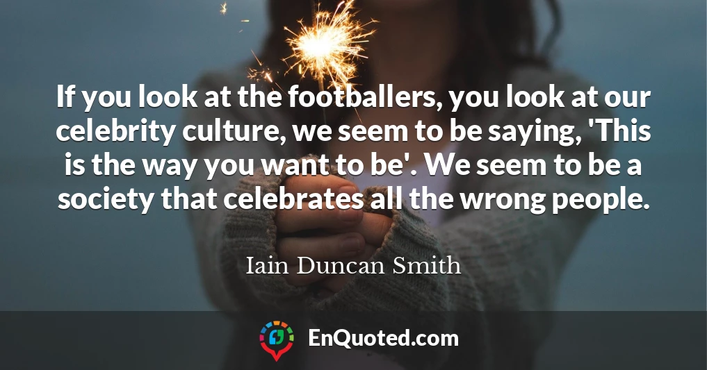 If you look at the footballers, you look at our celebrity culture, we seem to be saying, 'This is the way you want to be'. We seem to be a society that celebrates all the wrong people.