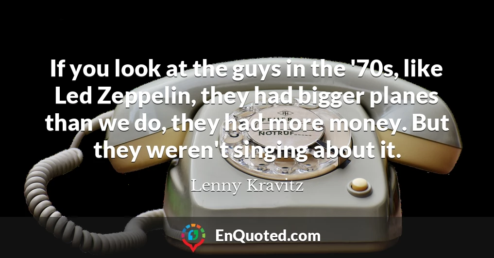 If you look at the guys in the '70s, like Led Zeppelin, they had bigger planes than we do, they had more money. But they weren't singing about it.