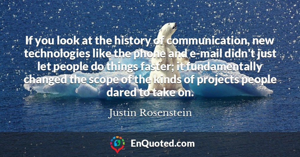 If you look at the history of communication, new technologies like the phone and e-mail didn't just let people do things faster; it fundamentally changed the scope of the kinds of projects people dared to take on.
