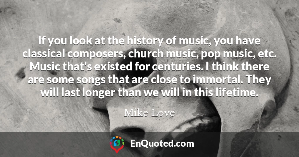 If you look at the history of music, you have classical composers, church music, pop music, etc. Music that's existed for centuries. I think there are some songs that are close to immortal. They will last longer than we will in this lifetime.
