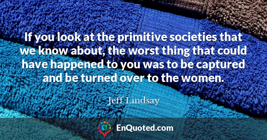 If you look at the primitive societies that we know about, the worst thing that could have happened to you was to be captured and be turned over to the women.
