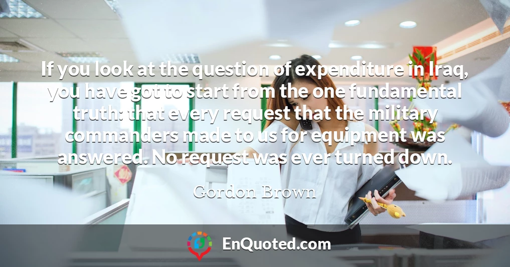 If you look at the question of expenditure in Iraq, you have got to start from the one fundamental truth: that every request that the military commanders made to us for equipment was answered. No request was ever turned down.