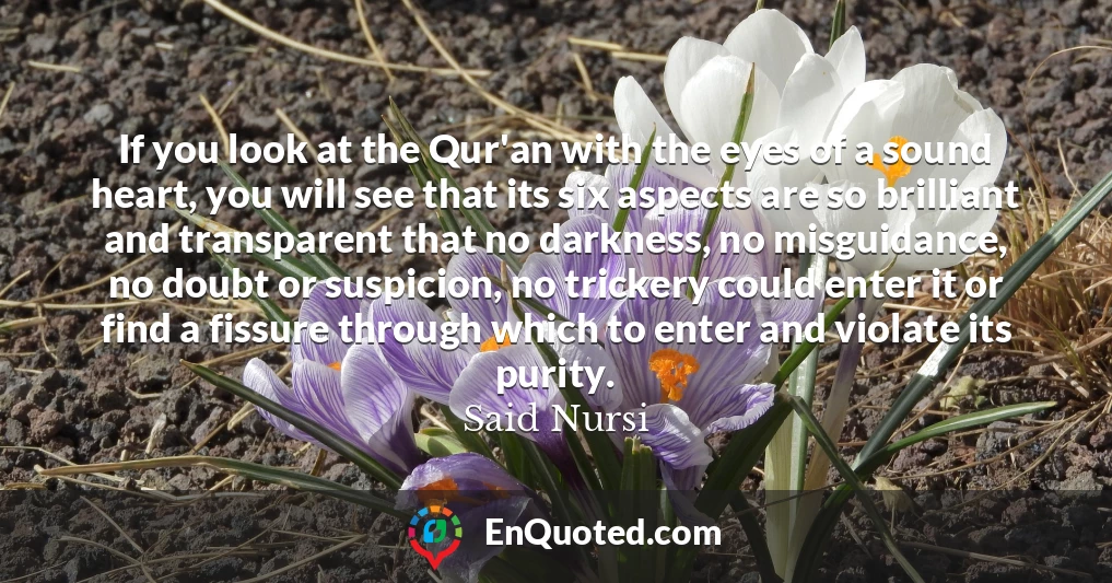 If you look at the Qur'an with the eyes of a sound heart, you will see that its six aspects are so brilliant and transparent that no darkness, no misguidance, no doubt or suspicion, no trickery could enter it or find a fissure through which to enter and violate its purity.