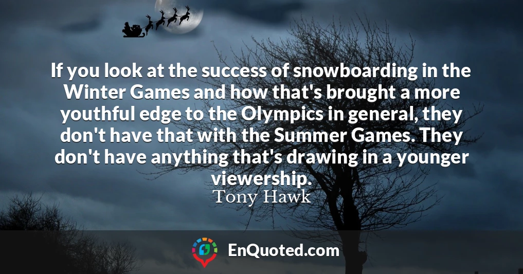 If you look at the success of snowboarding in the Winter Games and how that's brought a more youthful edge to the Olympics in general, they don't have that with the Summer Games. They don't have anything that's drawing in a younger viewership.