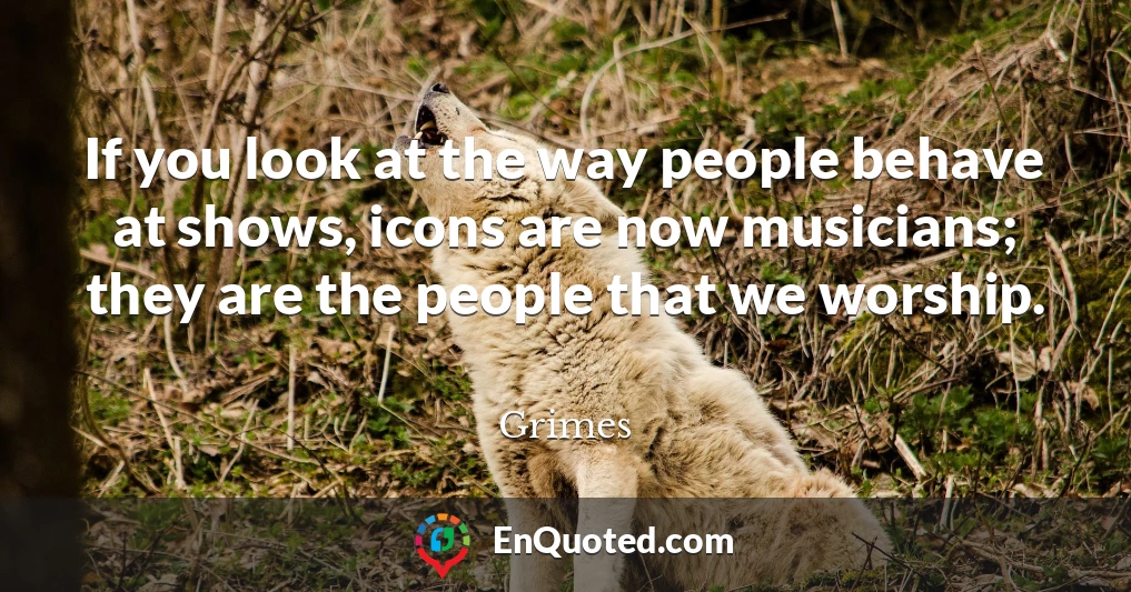 If you look at the way people behave at shows, icons are now musicians; they are the people that we worship.