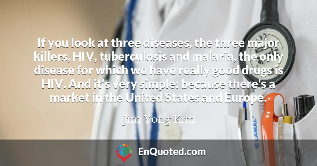 If you look at three diseases, the three major killers, HIV, tuberculosis and malaria, the only disease for which we have really good drugs is HIV. And it's very simple: because there's a market in the United States and Europe.