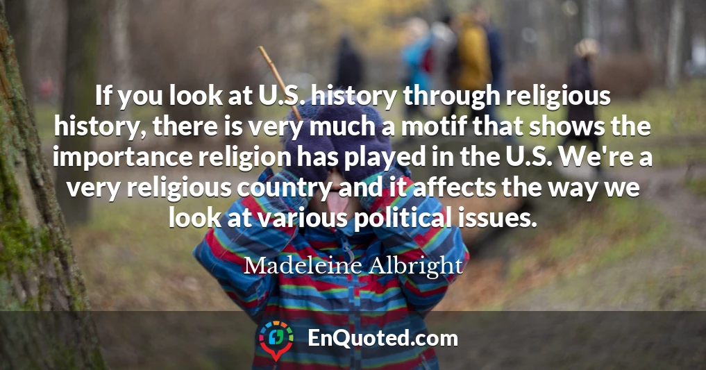 If you look at U.S. history through religious history, there is very much a motif that shows the importance religion has played in the U.S. We're a very religious country and it affects the way we look at various political issues.