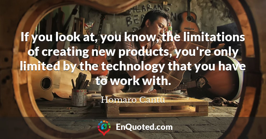 If you look at, you know, the limitations of creating new products, you're only limited by the technology that you have to work with.