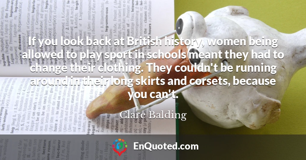 If you look back at British history, women being allowed to play sport in schools meant they had to change their clothing. They couldn't be running around in their long skirts and corsets, because you can't.