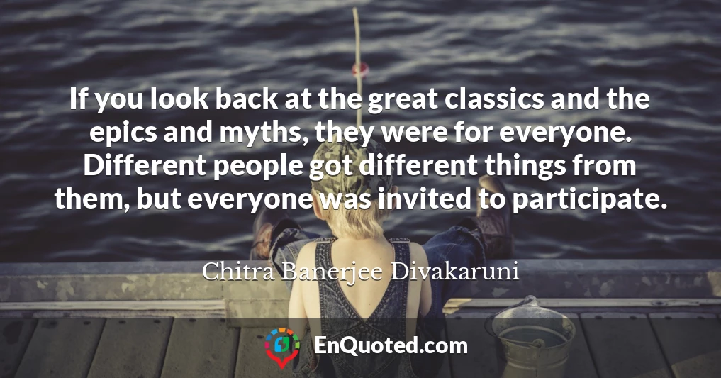 If you look back at the great classics and the epics and myths, they were for everyone. Different people got different things from them, but everyone was invited to participate.