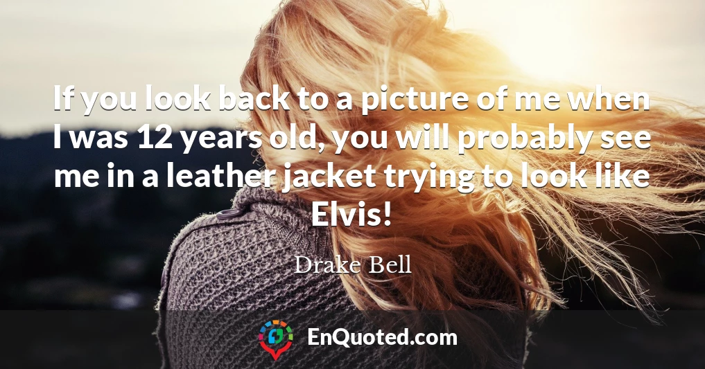 If you look back to a picture of me when I was 12 years old, you will probably see me in a leather jacket trying to look like Elvis!