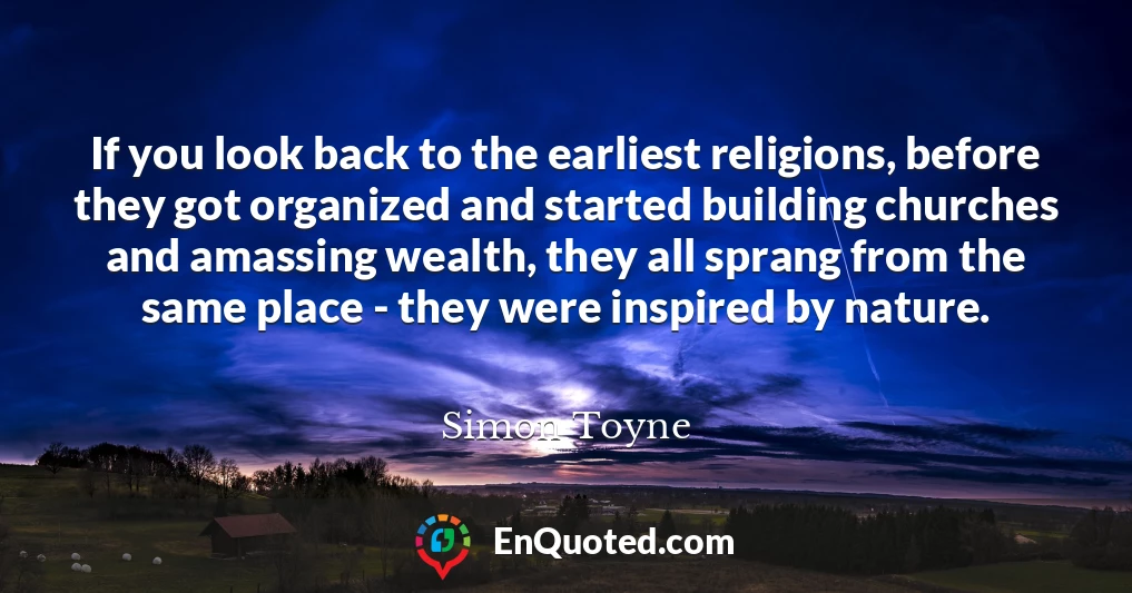 If you look back to the earliest religions, before they got organized and started building churches and amassing wealth, they all sprang from the same place - they were inspired by nature.