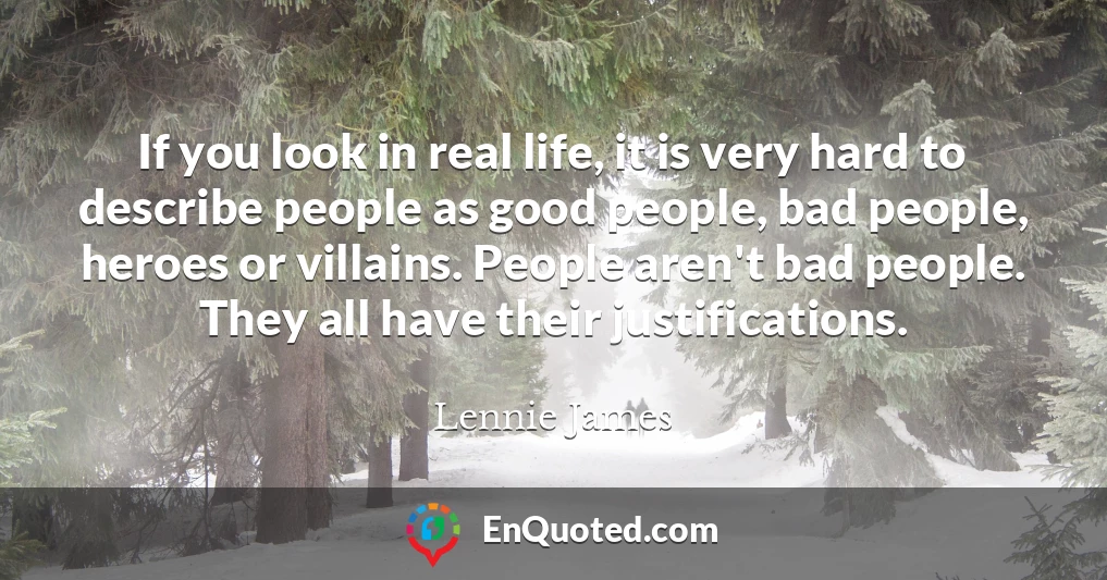 If you look in real life, it is very hard to describe people as good people, bad people, heroes or villains. People aren't bad people. They all have their justifications.
