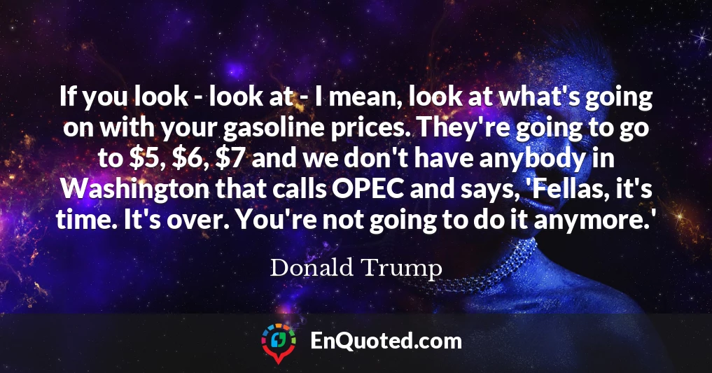If you look - look at - I mean, look at what's going on with your gasoline prices. They're going to go to $5, $6, $7 and we don't have anybody in Washington that calls OPEC and says, 'Fellas, it's time. It's over. You're not going to do it anymore.'