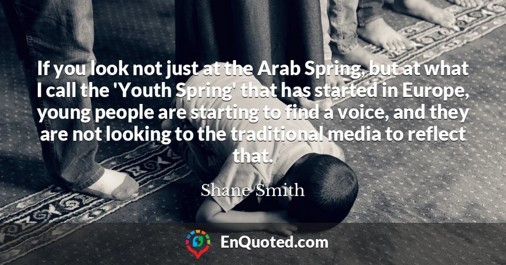 If you look not just at the Arab Spring, but at what I call the 'Youth Spring' that has started in Europe, young people are starting to find a voice, and they are not looking to the traditional media to reflect that.