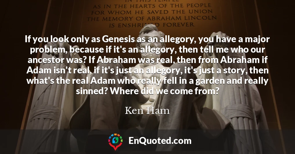 If you look only as Genesis as an allegory, you have a major problem, because if it's an allegory, then tell me who our ancestor was? If Abraham was real, then from Abraham if Adam isn't real, if it's just an allegory, it's just a story, then what's the real Adam who really fell in a garden and really sinned? Where did we come from?