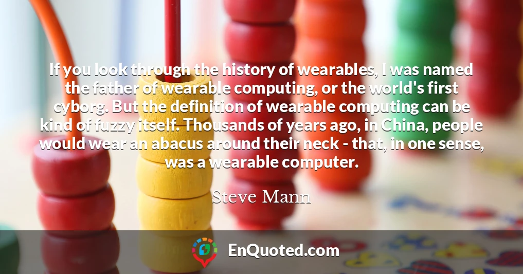 If you look through the history of wearables, I was named the father of wearable computing, or the world's first cyborg. But the definition of wearable computing can be kind of fuzzy itself. Thousands of years ago, in China, people would wear an abacus around their neck - that, in one sense, was a wearable computer.