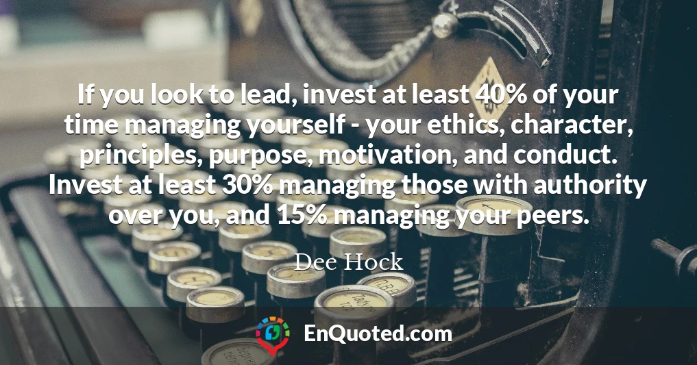 If you look to lead, invest at least 40% of your time managing yourself - your ethics, character, principles, purpose, motivation, and conduct. Invest at least 30% managing those with authority over you, and 15% managing your peers.