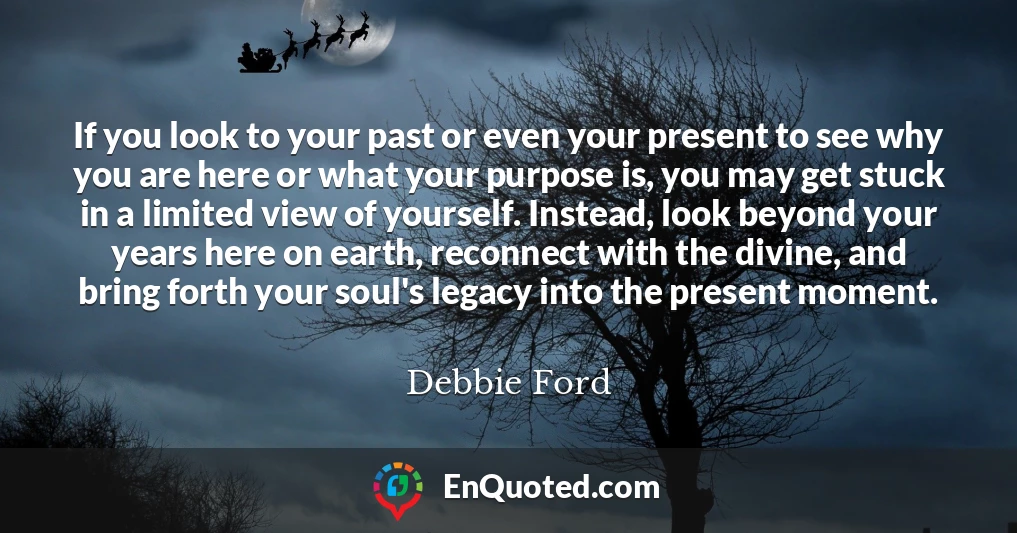 If you look to your past or even your present to see why you are here or what your purpose is, you may get stuck in a limited view of yourself. Instead, look beyond your years here on earth, reconnect with the divine, and bring forth your soul's legacy into the present moment.