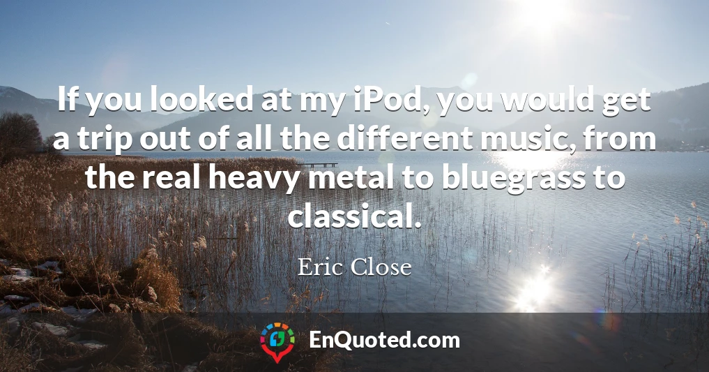 If you looked at my iPod, you would get a trip out of all the different music, from the real heavy metal to bluegrass to classical.