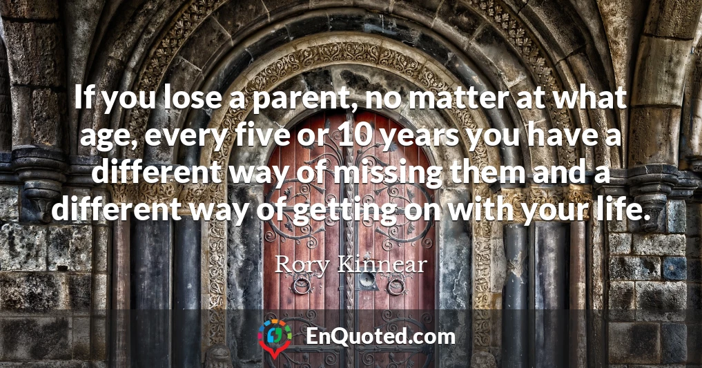 If you lose a parent, no matter at what age, every five or 10 years you have a different way of missing them and a different way of getting on with your life.