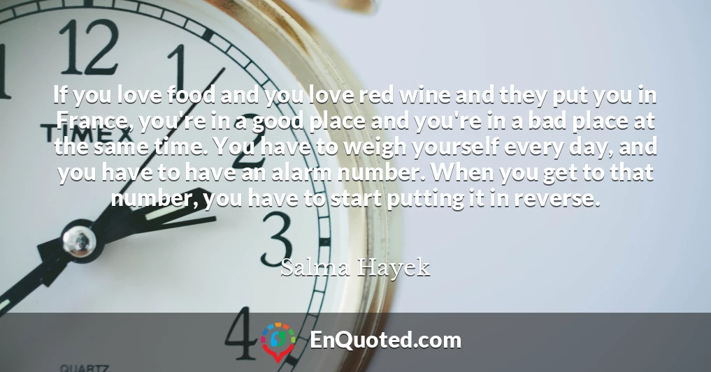 If you love food and you love red wine and they put you in France, you're in a good place and you're in a bad place at the same time. You have to weigh yourself every day, and you have to have an alarm number. When you get to that number, you have to start putting it in reverse.
