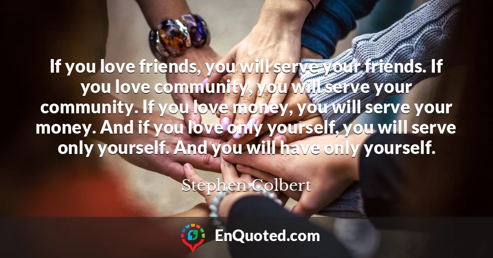 If you love friends, you will serve your friends. If you love community, you will serve your community. If you love money, you will serve your money. And if you love only yourself, you will serve only yourself. And you will have only yourself.