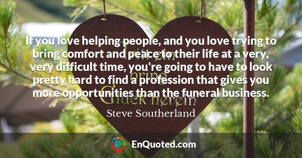 If you love helping people, and you love trying to bring comfort and peace to their life at a very, very difficult time, you're going to have to look pretty hard to find a profession that gives you more opportunities than the funeral business.