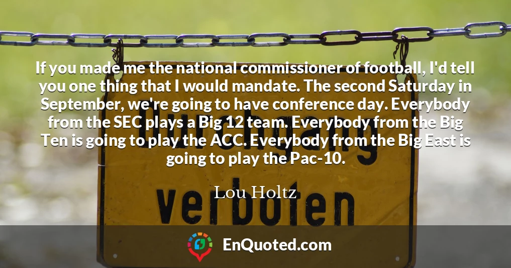 If you made me the national commissioner of football, I'd tell you one thing that I would mandate. The second Saturday in September, we're going to have conference day. Everybody from the SEC plays a Big 12 team. Everybody from the Big Ten is going to play the ACC. Everybody from the Big East is going to play the Pac-10.