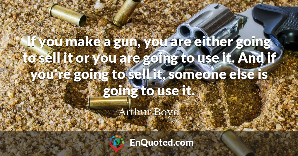 If you make a gun, you are either going to sell it or you are going to use it. And if you're going to sell it, someone else is going to use it.