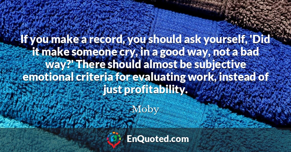 If you make a record, you should ask yourself, 'Did it make someone cry, in a good way, not a bad way?' There should almost be subjective emotional criteria for evaluating work, instead of just profitability.