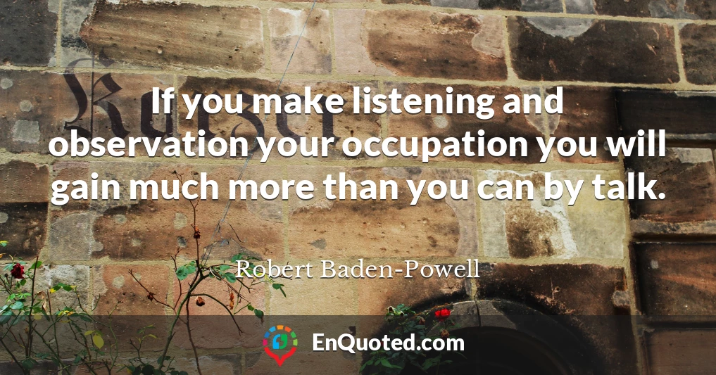 If you make listening and observation your occupation you will gain much more than you can by talk.