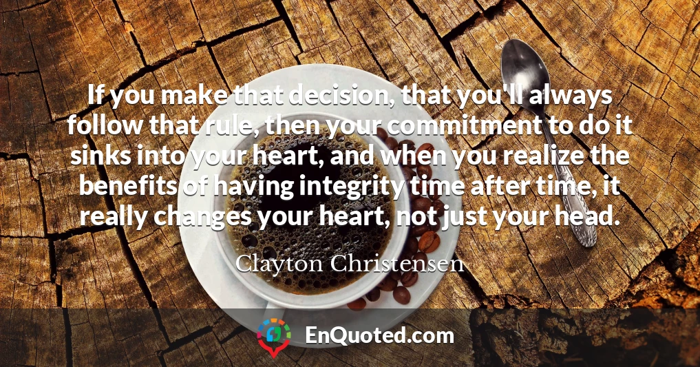 If you make that decision, that you'll always follow that rule, then your commitment to do it sinks into your heart, and when you realize the benefits of having integrity time after time, it really changes your heart, not just your head.