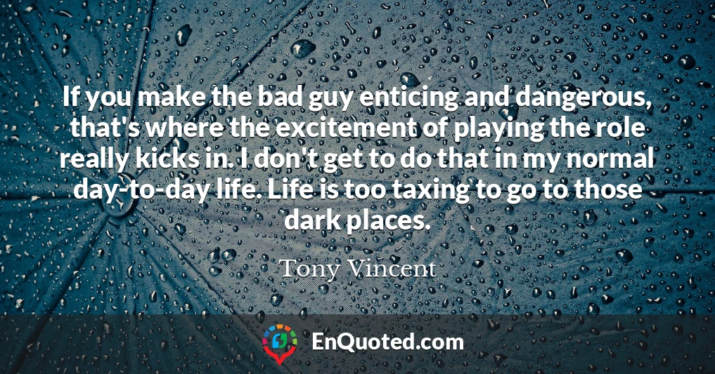 If you make the bad guy enticing and dangerous, that's where the excitement of playing the role really kicks in. I don't get to do that in my normal day-to-day life. Life is too taxing to go to those dark places.
