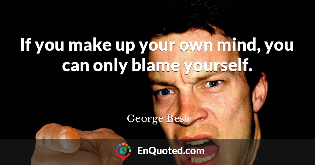 If you make up your own mind, you can only blame yourself.