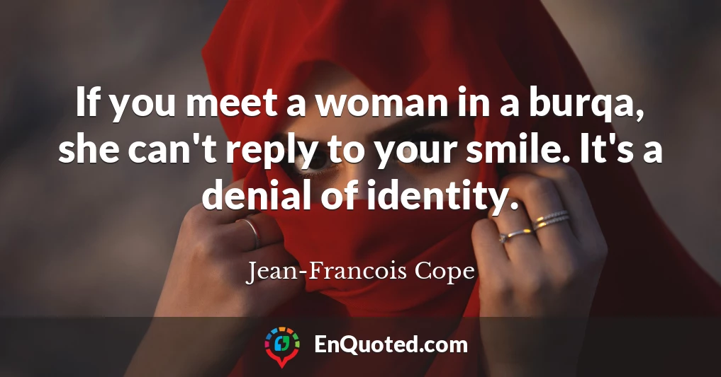 If you meet a woman in a burqa, she can't reply to your smile. It's a denial of identity.