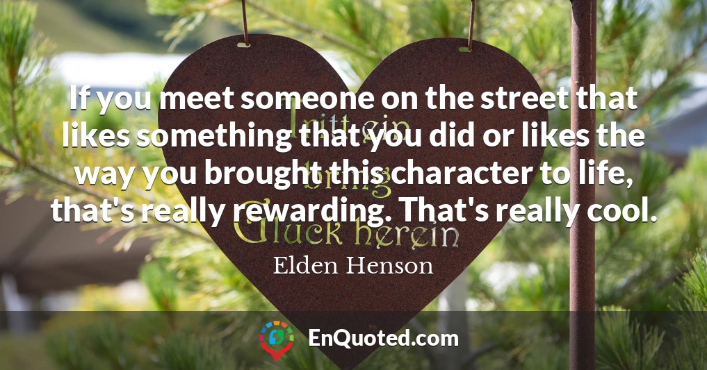 If you meet someone on the street that likes something that you did or likes the way you brought this character to life, that's really rewarding. That's really cool.