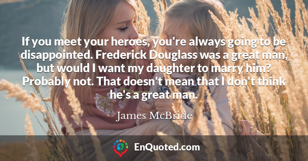 If you meet your heroes, you're always going to be disappointed. Frederick Douglass was a great man, but would I want my daughter to marry him? Probably not. That doesn't mean that I don't think he's a great man.